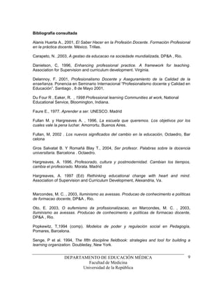 Bibliografía consultada

Alanis Huerta A., 2001, El Saber Hacer en la Profesión Docente. Formación Profesional
en la práctica docente. México. Trillas.

Carapeto, N. ,2003, A gestao da educacao na sociedade mundializada, DP&A , Rio.

Danielson, C, 1996, Enhancing professional practice. A framework for teaching.
Association for Supervision and curriculum development. Virginia.

Delannoy, F. 2001, Profesionalismo Docente y Aseguramiento de la Calidad de la
enseñanza. Ponencia en Seminario Internacional “Profesionalismo docente y Calidad en
Educación”. Santiago , 8 de Mayo 2001.

Du Four R , Eaker, R. , 1998 Professional learning Communities at work, National
Educational Service, Bloomington, Indiana.

Faure E., 1977. Aprender a ser. UNESCO. Madrid

Fullan M. y Hargreaves A. , 1996, La escuela que queremos. Los objetivos por los
cuales vale la pena luchar. Amorrortu. Buenos Aires.

Fullan, M, 2002 . Los nuevos significados del cambio en la educación, Octaedro, Bar
celona

Gros Salvatat B. Y Romañá Blay T., 2004, Ser profesor. Palabras sobre la docencia
universitaria. Barcelona . Octaedro.

Hargreaves, A. 1996, Profesorado, cultura y postmodernidad. Cambian los tiempos,
cambia el profesorado. Morata. Madrid

Hargreaves, A. 1997 (Ed) Rethinking educational change with heart and mind.
Association of Supervision and Curriculum Development, Alexandria, Va.


Marcondes, M. C. , 2003, Iluminismo as avessas. Producao de conhecimento e políticas
de formacao docente, DP&A , Rio.

Oto, E. 2003, O eufemismo da profissionalizacao, en Marcondes, M. C. , 2003,
Iluminismo as avessas. Producao de conhecimento e políticas de formacao docente,
DP&A , Rio.

Popkewitz, T,1994 (comp). Modelos de poder y regulación social en Pedagogía,
Pomares, Barcelona.

Senge, P et al. 1994, The fifth discipline fieldbook: strategies and tool for building a
learning organization. Doubleday, New York.


                 DEPARTAMENTO DE EDUCACIÓN MÉDICA                                     9
                          Facultad de Medicina
                        Universidad de la República
 