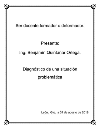 Ser docente formador o deformador.
Presenta:
Ing. Benjamín Quintanar Ortega.
Diagnóstico de una situación
problemática
León, Gto. a 31 de agosto de 2018
 