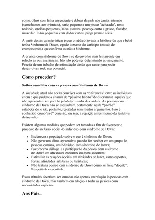 como: olhos com linha ascendente e dobras da pele nos cantos internos
(semelhantes aos orientais), nariz pequeno e um pouco "achatado", rosto
redondo, orelhas pequenas, baixa estatura, pescoço curto e grosso, flacidez
muscular, mãos pequenas com dedos curtos, prega palmar única.
A partir destas características é que o médico levanta a hipótese de que o bebê
tenha Síndrome de Down, e pede o exame do cariótipo (estudo de
cromossomos) que confirma ou não a Síndrome.
A criança com síndrome de Down se desenvolve mais lentamente em
relação as outras crianças. Isto não pode ser determinado ao nascimento.
Precisa de um trabalho de estimulação desde que nasce para poder
desenvolver todo seu potencial.
Como proceder?
Saiba como lidar com as pessoas com Síndrome de Down
A sociedade atual não aceita conviver com as “diferenças” entre os indivíduos
e tem o que podemos chamar de “péssimo hábito” de discriminar aqueles que
não apresentam um padrão pré-determinado de conduta. As pessoas com
síndrome de Down não se enquadram, certamente, neste “padrão”
estabelecido e são, portanto, rejeitadas sem muitos argumentos. Isso é
conhecido como “pré” conceito, ou seja, a rejeição antes mesmo da tentativa
de inclusão.
Existem algumas medidas que podem ser tomadas a fim de favorecer o
processo de inclusão social do indivíduo com síndrome de Down:
 Esclarecer a população sobre o que é síndrome de Down;
 Não gerar um clima apreensivo quando for receber em um grupo de
pessoas comuns, um indivíduo com síndrome de Down;
 Favorecer o diálogo e a participação da pessoa com síndrome
de Down em atividades escolares ou extra-escolares;
 Estimular as relações sociais em atividades de lazer, como esportes,
festas, atividades artísticas ou turísticas;
 Não tratar a pessoa com síndrome de Down como se fosse “doente”.
Respeitá-la e escutá-la.
Essas atitudes deveriam ser tomadas não apenas em relação às pessoas com
síndrome de Down, mas também em relação a todas as pessoas com
necessidades especiais.
Aos Pais...
 