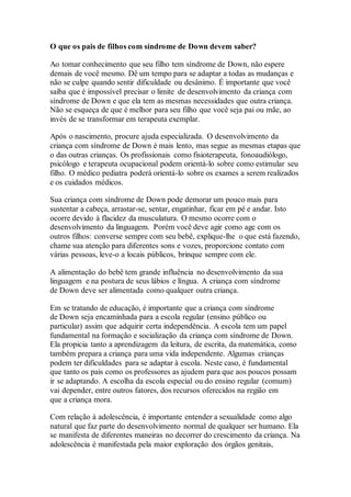 O que os pais de filhos com síndrome de Down devem saber?
Ao tomar conhecimento que seu filho tem síndrome de Down, não espere
demais de você mesmo. Dê um tempo para se adaptar a todas as mudanças e
não se culpe quando sentir dificuldade ou desânimo. É importante que você
saiba que é impossível precisar o limite de desenvolvimento da criança com
síndrome de Down e que ela tem as mesmas necessidades que outra criança.
Não se esqueça de que é melhor para seu filho que você seja pai ou mãe, ao
invés de se transformar em terapeuta exemplar.
Após o nascimento, procure ajuda especializada. O desenvolvimento da
criança com síndrome de Down é mais lento, mas segue as mesmas etapas que
o das outras crianças. Os profissionais como fisioterapeuta, fonoaudiólogo,
psicólogo e terapeuta ocupacional podem orientá-lo sobre como estimular seu
filho. O médico pediatra poderá orientá-lo sobre os exames a serem realizados
e os cuidados médicos.
Sua criança com síndrome de Down pode demorar um pouco mais para
sustentar a cabeça, arrastar-se, sentar, engatinhar, ficar em pé e andar. Isto
ocorre devido à flacidez da musculatura. O mesmo ocorre com o
desenvolvimento da linguagem. Porém você deve agir como age com os
outros filhos: converse sempre com seu bebê, explique-lhe o que está fazendo,
chame sua atenção para diferentes sons e vozes, proporcione contato com
várias pessoas, leve-o a locais públicos, brinque sempre com ele.
A alimentação do bebê tem grande influência no desenvolvimento da sua
linguagem e na postura de seus lábios e língua. A criança com síndrome
de Down deve ser alimentada como qualquer outra criança.
Em se tratando de educação, é importante que a criança com síndrome
de Down seja encaminhada para a escola regular (ensino público ou
particular) assim que adquirir certa independência. A escola tem um papel
fundamental na formação e socialização da criança com síndrome de Down.
Ela propicia tanto a aprendizagem da leitura, de escrita, da matemática, como
também prepara a criança para uma vida independente. Algumas crianças
podem ter dificuldades para se adaptar à escola. Neste caso, é fundamental
que tanto os pais como os professores as ajudem para que aos poucos possam
ir se adaptando. A escolha da escola especial ou do ensino regular (comum)
vai depender, entre outros fatores, dos recursos oferecidos na região em
que a criança mora.
Com relação à adolescência, é importante entender a sexualidade como algo
natural que faz parte do desenvolvimento normal de qualquer ser humano. Ela
se manifesta de diferentes maneiras no decorrer do crescimento da criança. Na
adolescência é manifestada pela maior exploração dos órgãos genitais,
 