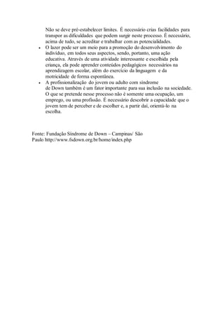Não se deve pré-estabelecer limites. É necessário crias facilidades para
transpor as dificuldades que podem surgir neste processo. É necessário,
acima de tudo, se acreditar e trabalhar com as potencialidades.
 O lazer pode ser um meio para a promoção do desenvolvimento do
indivíduo, em todos seus aspectos, sendo, portanto, uma ação
educativa. Através de uma atividade interessante e escolhida pela
criança, ela pode aprender conteúdos pedagógicos necessários na
aprendizagem escolar, além do exercício da linguagem e da
motricidade de forma espontânea.
 A profissionalização do jovem ou adulto com síndrome
de Down também é um fator importante para sua inclusão na sociedade.
O que se pretende nesse processo não é somente uma ocupação, um
emprego, ou uma profissão. É necessário descobrir a capacidade que o
jovem tem de perceber e de escolher e, a partir daí, orientá-lo na
escolha.
Fonte: Fundação Síndrome de Down – Campinas/ São
Paulo http://www.fsdown.org.br/home/index.php
 