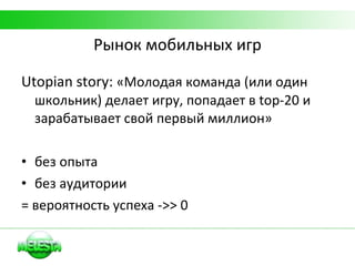 Рынок мобильных игр Utopian story:  «Молодая команда (или один школьник) делает игру, попадает в  top-20  и зарабатывает свой первый миллион» без опыта без аудитории = вероятность успеха  ->> 0 