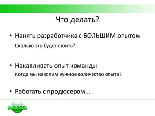 Что делать? Нанять разработчика с БОЛЬШИМ опытом Сколько это будет стоить? Накапливать опыт команды Когда мы накопим нужное количество опыта? Работать с продюсером... 