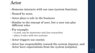 Actor
• Someone interacts with use case (system function).
• Named by noun.
• Actor plays a role in the business
• Similar to the concept of user, but a user can play
different roles
• For example:
• A prof. can be instructor and also researcher
• plays 2 roles with two systems
• Actor triggers use case(s).
• Actor has responsibility toward the system (inputs), and
Actor have expectations from the system (outputs).
13
 