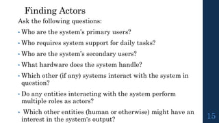Finding Actors
Ask the following questions:
• Who are the system’s primary users?
• Who requires system support for daily tasks?
• Who are the system’s secondary users?
• What hardware does the system handle?
• Which other (if any) systems interact with the system in
question?
• Do any entities interacting with the system perform
multiple roles as actors?
• Which other entities (human or otherwise) might have an
interest in the system's output? 15
 