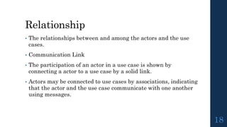 Relationship
• The relationships between and among the actors and the use
cases.
• Communication Link
• The participation of an actor in a use case is shown by
connecting a actor to a use case by a solid link.
• Actors may be connected to use cases by associations, indicating
that the actor and the use case communicate with one another
using messages.
18
 