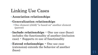 Linking Use Cases
• Association relationships
• Generalization relationships
• One element (child) "is based on" another element
(parent)
• Include relationships • One use case (base)
includes the functionality of another (inclusion
case) • Supports re-use of functionality
• Extend relationships • One use case
(extension) extends the behavior of another
(base)
21
 