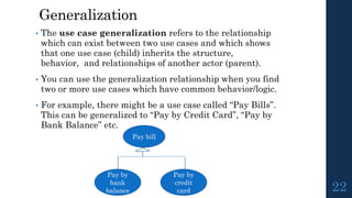 Generalization
• The use case generalization refers to the relationship
which can exist between two use cases and which shows
that one use case (child) inherits the structure,
behavior, and relationships of another actor (parent).
• You can use the generalization relationship when you find
two or more use cases which have common behavior/logic.
• For example, there might be a use case called “Pay Bills”.
This can be generalized to “Pay by Credit Card”, “Pay by
Bank Balance” etc.
22
Pay bill
Pay by
credit
card
Pay by
bank
balance
 