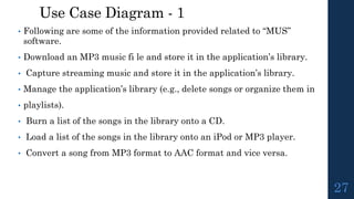 Use Case Diagram - 1
• Following are some of the information provided related to “MUS”
software.
• Download an MP3 music fi le and store it in the application’s library.
• Capture streaming music and store it in the application’s library.
• Manage the application’s library (e.g., delete songs or organize them in
• playlists).
• Burn a list of the songs in the library onto a CD.
• Load a list of the songs in the library onto an iPod or MP3 player.
• Convert a song from MP3 format to AAC format and vice versa.
27
 
