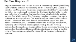 Use Case Diagram - 2
• Any Customer can look for Car Models in the catalog, either by browsing
the Car Model index or by searching. In the latter case, the Customer
specifies the Categories, Makes and engine sizes that they’re interested
in. Either way, after each retrieval, the Customer is shown the results
as a collection of matching Car Models , along with basic information
such as Car Model name. The Customer can then choose to view extra
information about particular Car Models such as a description and an
advert. Customers who have become Members can log on and gain
access to extra services. The extra services are: making a Reservation,
canceling a Reservation, checking membership details, viewing
outstanding Reservations, changing their log-on password, viewing their
outstanding Rentals and logging off. Assistants are involved in the life
cycle of Reservations, moving Cars to and from the reserved area, for
example.
29
 
