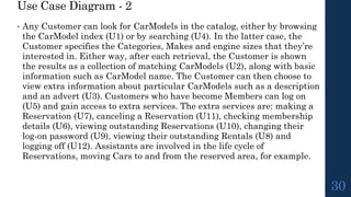 Use Case Diagram - 2
• Any Customer can look for CarModels in the catalog, either by browsing
the CarModel index (U1) or by searching (U4). In the latter case, the
Customer specifies the Categories, Makes and engine sizes that they’re
interested in. Either way, after each retrieval, the Customer is shown
the results as a collection of matching CarModels (U2), along with basic
information such as CarModel name. The Customer can then choose to
view extra information about particular CarModels such as a description
and an advert (U3). Customers who have become Members can log on
(U5) and gain access to extra services. The extra services are: making a
Reservation (U7), canceling a Reservation (U11), checking membership
details (U6), viewing outstanding Reservations (U10), changing their
log-on password (U9), viewing their outstanding Rentals (U8) and
logging off (U12). Assistants are involved in the life cycle of
Reservations, moving Cars to and from the reserved area, for example.
30
 