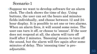 Scenario-1
• Suppose we want to develop software for an alarm
clock. The clock shows the time of day. Using
buttons, the user can set the hours and minutes
fields individually, and choose between 12 and 24-
hour display. It is possible to set one or two alarms.
When an alarm fires, it will sound some noise. The
user can turn it off, or choose to ’snooze’. If the user
does not respond at all, the alarm will turn off
itself after 2 minutes. ’Snoozing’ means to turn off
the sound, but the alarm will fire again after some
minutes of delay. This ’snoozing time’ is pre-
adjustable.
33
 