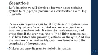 Scenario-2
• Let’s imagine we will develop a browser-based training
system to help people prepare for a certification exam. E.g
digiskills
• A user can request a quiz for the system. The system picks
a set of questions from its database, and compose them
together to make a quiz. It rates the user’s answers, and
gives hints if the user requests it. In addition to users, we
also have tutors who provide questions for the quiz. And also
examinators who must certify questions to make sure the
complexity of the questions.
• Make a use case diagram to model this system.
35
 