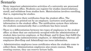 Scenario
41
• Many important administrative activities of a university are processed
by the student office. Students can register for studies (matriculation),
enroll, and withdraw from studies here. Matriculation involves enrolling,
that is, registering for studies.
• Students receive their certificates from the student office. The
certificates are printed out by an employee. Lecturers send grading
information to the student office. The notification system then informs
the students automatically that a certificate has been issued.
• There is a differentiation between two types of employees in the student
office: a) those that are exclusively occupied with the administration of
student data (service employee, or ServEmp), and b) those that fulfill the
remaining tasks (administration employee, or AdminEmp), whereas all
employees (ServEmp and AdminEmp) can issue information.
• Administration employees issue certificates when the students come to
collect them. Administration employees also create courses. When
creating courses, they can reserve lecture halls.
 
