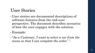 User Stories
• User stories are documented descriptions of
software features from the end-user
perspective. The document describes scenarios
of how the user engages with the solution.
• Example:
• “As a Customer, I want to select a car from the
menu so that I can complete the order. ”.
9
 
