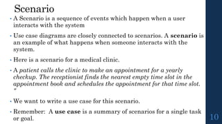 Scenario
• A Scenario is a sequence of events which happen when a user
interacts with the system
• Use case diagrams are closely connected to scenarios. A scenario is
an example of what happens when someone interacts with the
system.
• Here is a scenario for a medical clinic.
• A patient calls the clinic to make an appointment for a yearly
checkup. The receptionist finds the nearest empty time slot in the
appointment book and schedules the appointment for that time slot.
"
• We want to write a use case for this scenario.
• Remember: A use case is a summary of scenarios for a single task
or goal. 10
 