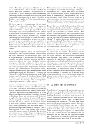 Plat˜ao e Arist´oteles aperfei¸coam a deﬁni¸c˜ao, mas ape-
nas no sentido t´ecnico. Plat˜ao introduz o m´etodo da
divis˜ao. Arist´oteles transforma a conceitua¸c˜ao na de-
monstra¸c˜ao, na prova. No entanto, esses m´etodos n˜ao
resolvem a quest˜ao do conte´udo intuitivo pr´evio. Qual
´e o conte´udo intuitivo no qual se baseou a deﬁni¸c˜ao, a
divis˜ao, a conceitua¸c˜ao, etc.? Ou, mais simplesmente:
de que estamos falando?
Sob certo aspecto, a fenomenologia d´a um passo
“para tr´as”, ao exigir muito mais rigor e riqueza nos
conte´udos, no sentido de preencher os conceitos com
conte´udos intuitivos. A cr´ıtica que se pode fazer da fe-
nomenologia ´e que ela se apresenta como uma cole¸c˜ao
de monograﬁas de conceitos isolados. Por exemplo,
Max Scheler trata da inveja, do rancor, etc. Mas n˜ao
chega a constituir uma ﬁlosoﬁa, no sentido sistem´atico.
Por outro lado, acostumando-se a descrever meticu-
losamente o que est´a impl´ıcito nos atos cognitivos, a
discuss˜ao ﬁlos´oﬁca tem um aprofundamento extraor-
din´ario, como pode se depreender, por exemplo, da Fe-
nomenologia da Consciˆencia de Tempo Imanente de
Husserl.
A maior parte das pessoas ignora isso e n˜ao imagina
a importˆancia dessa riqueza descritiva. Imaginam que
descri¸c˜ao ´e assunto da arte e se enganam, pois a arte
s´o produz an´alogos. A arte apenas refere, alude. Por
exemplo, em toda a literatura universal n˜ao h´a ne-
nhuma descri¸c˜ao de um estado psicol´ogico humano,
mas apenas referˆencias anal´ogicas a tal ou qual es-
tado, n˜ao em si mesmo, mas tal como foi vivenciado
por tal ou qual personagem em particular, sem levar
em conta que o mesmo estado, exatamente o mesmo,
poderia se apresentar num outro personagem sob vestes
anal´ogicas diferentes, sem deixar de ser “o mesmo”. O
ci´ume de Otelo n˜ao ´e igual, artisticamente, ao do Paulo
Hon´orio em S. Bernardo, de Graciliano Ramos. Qual
´e, ent˜ao, o esquema invariante que permite reconhe-
cermos, por tr´as das diferen¸cas entre suas respectivas
simboliza¸c˜oes liter´arias, o mesmo estado?
Colocado de outra forma, a fenomenologia se ocupa em
abrir o ato intuitivo e mostrar o que h´a dentro dele,
ou, de outra forma ainda, em descrever o conte´udo da
intui¸c˜ao e n˜ao apenas se referir simbolicamente a ele.
Para tanto, a fenomenologia usa a linguagem de forma
diferente das formas quotidianas, cient´ıﬁcas, liter´arias
ou ﬁlos´oﬁcas. Mas ´e um uso que pretende desdobrar
as implica¸c˜oes l´ogico-racionais de um conte´udo que, no
entanto, na pr´atica ´e captado de maneira intuitiva e
imediata. Ou seja, ´e a tomada de consciˆencia do que
se passa no ato cognitivo. Neste sentido, a fenomeno-
logia ´e uma auto-reﬂex˜ao e um autoconhecimento. ´E
o autoconhecimento da consciˆencia, enquanto capaci-
dade cognitiva. ´E saber o que ´e saber, saber o que se
passa, efetivamente, no ato de intui¸c˜ao. Que isso tem
um tremendo poder curativo ´e algo que os psiquiatras
e terapeutas perceberam h´a tempos, da´ı a quantidade
de terapias baseadas na fenomenologia.
O tema tem outros desdobramentos. Por exemplo, o
que se passa precisamente na percep¸c˜ao sens´ıvel? O
que signiﬁca “ver”? Agora, estou vendo um isqueiro.
Mas no mesmo ato h´a tamb´em o reconhecimento da
forma de uma essˆencia, e portanto n˜ao se trata de um
ato puramente visual. Como ´e que no mesmo ato se
vˆe e se reconhece, sem ser necess´ario pensar para isso?
Em que consiste este re-conhecimento, que est´a mais
ou menos subentendido em todo ato de conhecimento?
Husserl diz que a atitude do fenomen´ologo ´e diferente
da atitude natural, a qual acumula atos cognitivos sem
se ocupar com os mesmos nem com a consciˆencia, mas
apenas com os conceitos dos objetos intu´ıdos. Esse
retorno `a consciˆencia marca a atitude fenomenol´ogica.
Por exemplo, o que se passa no reconhecimento do sen-
tido de uma palavra? E quando s˜ao palavras de outro
idioma? E quando s˜ao apenas aglomerados de sons
que n˜ao s˜ao palavras? Como ´e que as reconhecemos de
forma imediata? Raramente paramos para examinar
estes atos e descrever “o que” nos apresentam. Uma
coisa ´e realiz´a-los, outra conhecˆe-los.
Husserl diz que a fenomenologia descreve o modo
de apresenta¸c˜ao dos objetos. Por exemplo, um hi-
pop´otamo e uma crise econˆomica se apresentam a mim
de formas diferentes. Em que consiste precisamente
esta diferen¸ca? Mais ainda, a crise econˆomica ´e um
mero ente de raz˜ao ( com fundamentum in re ), mas
n˜ao do tipo de um drag˜ao alado; logo, tamb´em h´a uma
diferen¸ca entre os modos de apresenta¸c˜ao destes dois
objetos. Colecionando todos os modos de apresenta¸c˜ao
que existem para o ser humano, chegaremos aos v´arios
tipos de seres ( ou essˆencias ) que podem se apresentar,
e temos ent˜ao uma ontologia geral subdividida em on-
tologias regionais. A ontologia tem de ser bem ampla
e bem amarrada em todos os seus pontos para poder
abarcar todas as chaves que se intercalam entre um
hipop´otamo e uma crise econˆomica.
2 A coisa-em-si kantiana
Quando n˜ao se tˆem os modos de apresenta¸c˜ao bem clas-
siﬁcados, os modos podem ser trocados acidentalmente.
Imagine algu´em falar do hipop´otamo como se fosse uma
realidade do mesmo tipo de uma crise econˆomica. ´E
de uma confus˜ao dessa ordem que vai surgir a famosa
coisa-em-si kantiana, que ´e a coisa “independente do
conhecimento que temos dela”. ´E a coisa “fora” do su-
jeito, de todo sujeito cognoscente poss´ıvel. Para a fe-
nomenologia isto ´e uma bobagem: supor que a verdade
de uma coisa apresentada ´e uma outra coisa que jamais
pode se apresentar. Ora, se ela jamais pode se apre-
sentar ela n˜ao existe para ningu´em, n˜ao afeta ningu´em
e n˜ao age. E como pode ser que essa parte que n˜ao
afeta nem age seja mais real que a parte que afeta e
age? Est´a a´ı uma forte obje¸c˜ao `a coisa-em-si kantiana,
baseada na consciˆencia do modo de apresenta¸c˜ao.
p´agina 2 de 6
 