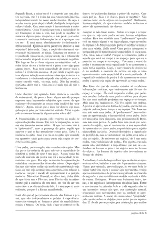 Segundo Kant, a coisa-em-si ´e o segredo que est´a den-
tro da coisa, que ´e a coisa na sua consistˆencia interna,
independentemente do nosso conhecimento. Ou seja, ´e
a coisa na sua pura objetividade, desligada de qualquer
subjetividade. Ora, essa no¸c˜ao ´e inconsistente e auto-
contradit´oria. Coisa ´e aquilo que tem a capacidade de
ser fenˆomeno; se n˜ao a tem, n˜ao pode se mostrar de
maneira alguma para ningu´em, e n˜ao pode, portanto,
transmitir nenhuma informa¸c˜ao de si a qualquer ou-
tro ser. ´E uma coisa absolutamente irrelacionada e
irrelacion´avel. Quantos seres poderiam atender a esse
requisito? S´o o nada. Logo, a no¸c˜ao de coisa-em-si cor-
responde exatamente ao nada. Nenhum ser atende ao
requisito da coisa-em-si, porque sendo ela o totalmente
irrelacionado, s´o pode existir como suposi¸c˜ao negativa.
T˜ao logo se lhe atribua alguma caracter´ıstica real, a
coisa deixa de ser a coisa-em-si e passa a ser algo para
algum outro. Mas esta capacidade de existir para o
outro ´e a existˆencia mesma. O que existe ´e aquilo que
tem alguma rela¸c˜ao com outras coisas que existem e o
totalmente irrelacionado s´o pode n˜ao existir, ou existir
como conceito vazio, ou seja, nada. N˜ao faz sentido,
portanto, dizer que a coisa-em-si ´e mais real do que o
fenˆomeno.
Cabe observar que quando Kant enuncia o conceito
da coisa-em-si, ele parece fazer algum sentido porque
expressa uma impress˜ao subjetiva que temos, de que
conhecer efetivamente as coisas seria conhecˆe-las “por
dentro”. Agora, supor que o gato por dentro seja mais
gato que o gato por fora n˜ao faz sentido. Virar o gato
pelo avesso esclareceria alguma coisa sobre ele?
A fenomenologia se pauta pelo respeito ao modo de
apresenta¸c˜ao das coisas. Em vez de suposi¸c˜oes, as coi-
sas s˜ao tomadas como est˜ao. O que interessa n˜ao ´e
o “gato-em-si”, mas a presen¸ca do gato, aquilo que
aparece e que se faz reconhecer como gato. Esta ´e a
essˆencia do gato. Esse ´e o em-si do gato, que consiste
em aparecer como gato para quem seja capaz de per-
cebˆe-lo como gato.
Uma pedra, por exemplo, n˜ao reconheceria o gato. Mas
faz parte da essˆencia do gato n˜ao ter a capacidade de
notiﬁcar a pedra de que ´e um gato. Assim como faz
parte da essˆencia da pedra n˜ao ter a capacidade de re-
conhecer um gato. Ou seja, os modos da apresenta¸c˜ao
coincidem com os modos de ser das coisas. O que signi-
ﬁca que n˜ao existe nada cujo modo de apresenta¸c˜ao seja
falso, ou que seja apenas uma aparˆencia com rela¸c˜ao `a
essˆencia, porque o modo de apresenta¸c˜ao ´e a pr´opria
essˆencia. N˜ao sei se Husserl, ao dizer isso, tinha id´eia
de que fazia eco a Plotino, mas Plotino diz taxativa-
mente que a essˆencia de um ente, em vez de ser um
misterioso x oculto no fundo dela, ´e o seu aspecto mais
evidente, porque ´e a forma manifestada.
Kant diz que s´o percebemos atrav´es das formas a pri-
ori, que s˜ao independentes e pr´evias `a experiˆencia,
como por exemplo as formas a priori da sensibilidade:
espa¸co e tempo. Ou seja, tudo o que se percebe se d´a
dentro do quadro das formas a priori do sujeito. Kant
p´ara por a´ı. Mas e o objeto, para se mostrar? N˜ao
precisa deste ou de algum outro quadro? Hartmann,
fenomenologista, diz que existem tamb´em as formas a
priori da apresenta¸c˜ao do objeto.
Imagine se n˜ao fosse assim. Ent˜ao o tempo e o lugar
em que eu vejo esta pedra seriam formas subjetivas
minhas. Fora isso existiria uma “pedra-em-si” que n˜ao
est´a em tempo algum e em lugar algum, e que necessita
do espa¸co e do tempo apenas para se mostrar a mim, e
n˜ao para existir. Bella roba! Uma pedra intemporal e
inespacial que se temporaliza e espacializa s´o para mim.
Ora, ent˜ao n˜ao ´e pedra! Porque a verdadeira pedra ´e
aquela que est´a no tempo e no espa¸co, para que eu a
perceba no tempo e no espa¸co. Portanto o em-si da
pedra ´e exatamente essa capacidade de se apresentar a
mim desta maneira. Logo, o que chamei de fenˆomeno
´e, na verdade, a essˆencia da pedra, ou seja, a coisa
aparentemente mais superﬁcial ´e a mais profunda. A
capacidade m´axima da pedra ´e de apresentar-se como
pedra a quem seja capaz de apreendˆe-la como pedra.
Mas Kant diz que do mundo exterior s´o recebemos
informa¸c˜oes ca´oticas, que ordenamos nas formas do
espa¸co e tempo. Ele est´a supondo, ent˜ao, que pode-
mos receber dados de uma pedra ca´otica para depois
lhe dar uma unidade projetiva no espa¸co e no tempo.
Mais uma vez, enganou-se. N˜ao ´e o sujeito que ordena.
A pedra se apresenta na forma de pedra, que inclui sua
pr´opria ordena¸c˜ao no tempo e no espa¸co. N˜ao fosse as-
sim, n˜ao seria uma pedra. A “pedra-em-si”, sem as for-
mas de apresenta¸c˜ao, ´e inconceb´ıvel como pedra. Pode
ser uma id´eia pura platˆonica, um pensamento de Deus,
mas n˜ao uma pedra. A pedra tem um em-si que inde-
pende do sujeito, que ´e exatamente a sua capacidade
de apresentar-se como pedra, capacidade que o sujeito
n˜ao poderia dar a ela. Depende do sujeito a capacidade
de percebˆe-la, mas a visibilidade da pedra est´a nela, e
n˜ao no sujeito. Se estivesse no sujeito, ele ´e que seria
pedra, com visibilidade de pedra. Um sujeito cego n˜ao
anula esta visibilidade: ´e importante que n˜ao se con-
fundam as formas a priori do sujeito com as formas
do objeto. As formas do sujeito n˜ao determinam as
formas do objeto.
Al´em disso, ´e uma bobagem dizer que os dados se apre-
sentam soltos, isolados, e que n´os ´e que os sintetizamos.
Hume, por exemplo, pretendia que, ao ver uma bola de
bilhar bater em outra e causar seu movimento, vemos
apenas o movimento da primeira seguido do movimento
da segunda, e que sintetizamos os dois mediante a id´eia
de causa. Bobagem. Vemos um fenˆomeno ´unico, co-
eso, e em seguida o decompomos em duas fases. Entre
o movimento da primeira bola e o da segunda n˜ao h´a
um intervalo: somos n´os que, por abstra¸c˜ao mental,
separamos dois movimentos que na verdade se apre-
sentaram unidos. A no¸c˜ao de causa n˜ao ´e “projetada”
pela mente sobre os objetos para colar partes separa-
das. ´E obtida por separa¸c˜ao, por abstra¸c˜ao, por an´alise
p´agina 3 de 6
 