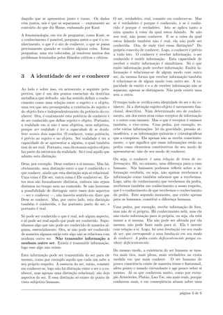 daquilo que se apresentou junto e coeso. Os dados
vˆem juntos, n´os ´e que os separamos — exatamente ao
contr´ario do que diz Hume, endossado por Kant.
A fenomenologia, em vez de perguntar, como Kant, se
o conhecimento ´e poss´ıvel, pergunta antes o que ´e o co-
nhecimento, o que ´e o ato de conhecer, o que se passa
precisamente quando se conhece alguma coisa. Estas
perguntas, uma vez colocadas, j´a resolvem muitos dos
problemas levantados pelos ﬁl´osofos cr´ıticos e c´eticos.
3 A identidade de ser e conhecer
Ao lado e sobre isso, eu acrescento a seguinte pers-
pectiva, que ´e um dos pontos essenciais da doutrina
metaf´ısica que defendo: n˜ao faz sentido deﬁnir o conhe-
cimento como uma rela¸c˜ao entre o sujeito e o objeto,
uma vez que isto pressuponha a existˆencia do sujeito e
do objeto fora e independentemente da potˆencia do co-
nhecer. Ora, ´e exatamente esta potˆencia de conhecer e
de ser conhecido que deﬁne sujeito e objeto. Portanto,
a realidade em si n˜ao ´e nem objetiva, nem subjetiva,
porque ser realidade ´e ter a capacidade de se desdo-
brar nesses dois aspectos. O conhecer, como potˆencia,
´e pr´evio ao sujeito e ao objeto. Ser realidade ´e ter a
capacidade de se apresentar a algu´em, o qual tamb´em
tem de ser real. Portanto, essa dicotomia sujeito-objeto
faz parte da estrutura da realidade. S´o ´e real aquilo que
admite esta distin¸c˜ao.
Deus, por exemplo. Deus conhece a si mesmo. Mas h´a,
obviamente, uma distin¸c˜ao entre o que ´e conhecido e o
que conhece, ainda que esta distin¸c˜ao seja s´o relacional.
Uma coisa ´e Ele ser, outra coisa ´e Ele conhecer-se. Es-
tes atos s˜ao formalmente distintos, embora n˜ao sejam
distintos no tempo nem no conte´udo. Se n˜ao houvesse
a possibilidade de distinguir entre esses dois aspectos
— ser e conhecer —, n˜ao haveria sentido em dizer que
Deus se conhece. Mas, por outro lado, esta distin¸c˜ao
tamb´em ´e conhecida, e faz portanto parte do ser, e
portanto ´e real.
S´o pode ser conhecido o que ´e real, sob algum aspecto,
e s´o pode ser real aquilo que pode ser conhecido. Supo-
nhamos algo que n˜ao pode ser conhecido de maneira al-
guma, essencialmente. Ora, se n˜ao pode ser conhecido
de maneira alguma ent˜ao este algo n˜ao se relaciona com
nenhum outro ser. N˜ao transmite informa¸c˜ao a
nenhum outro ser. Existir ´e transmitir informa¸c˜ao,
logo esse algo n˜ao existe.
Esta informa¸c˜ao pode ser transmitida do ser para ele
mesmo, como por exemplo aquilo que cada um sabe a
seu pr´oprio respeito. A essˆencia do ser, ent˜ao, consiste
em conhecer-se, logo n˜ao h´a distin¸c˜ao entre o ser e o co-
nhecer, mas apenas uma distin¸c˜ao relacional: s˜ao dois
aspectos do ser. E essa distin¸c˜ao s´o existe do ponto de
vista subjetivo humano.
O ser, verdadeiro, real, consiste em conhecer-se. Mas
se ´e verdadeiro ´e porque ´e conhecido, e se ´e conhe-
cido ´e porque ´e verdadeiro. Isto se aplica tanto a
mim quanto `a coisa da qual estou falando. Se n˜ao
sou real, n˜ao posso conhecer. E se a coisa da qual
estou falando tamb´em n˜ao ´e real, ela n˜ao pode ser
conhecida. Ora, de onde tirei essas distin¸c˜oes? Do
pr´oprio conceito de conhecer. Logo, o conhecer ´e pr´evio
a tudo isto. O conhecer ´e receber informa¸c˜ao, o ser
conhecido ´e emitir informa¸c˜ao. Esta capacidade de
receber e emitir informa¸c˜ao ´e simultˆanea. S´o o que
emite informa¸c˜ao pode receber informa¸c˜ao. Emitir in-
forma¸c˜ao ´e relacionar-se de algum modo com outro
ser, da mesma forma que receber informa¸c˜ao tamb´em
´e relacionar-se de algum modo com outro ser. A ca-
pacidade de emitir e e a de receber informa¸c˜ao n˜ao se
separam, apenas se distinguem. N˜ao pode existir uma
sem a outra.
O tempo todo se veriﬁca esta identidade do ser e do co-
nhecer. J´a a distin¸c˜ao sujeito-objeto ´e meramente fun-
cional, descritiva. Num determinado ato de conheci-
mento, um dos entes atua como receptor de informa¸c˜ao
e o outro com emissor. Mas o que ´e receptor ´e emissor
tamb´em, e vice-versa. Uma pedra, por exemplo, re-
cebe v´arias informa¸c˜oes: lei da gravidade, press˜ao at-
mosf´erica, e as informa¸c˜oes qu´ımicas e cristalogr´aﬁcas
que a comp˜oem. Ela apenas n˜ao as recebe consciente-
mente, o que signiﬁca que essas informa¸c˜oes est˜ao na
pedra como elementos constitutivos do seu modo de
apresentar-se, n˜ao do seu modo de conhecer.
Ou seja, o conhecer ´e uma rela¸c˜ao de troca de in-
forma¸c˜oes. H´a, no entanto, uma diferen¸ca para o caso
humano. N´os humanos podemos reﬂetir sobre a in-
forma¸c˜ao recebida, ou seja, n˜ao apenas recebemos a
informa¸c˜ao como tamb´em sabemos que a recebemos.
Logo, al´em do conhecimento que recebemos da pedra,
recebemos tamb´em um conhecimento a nosso respeito,
que ´e o conhecimento de que recebemos o conhecimento
da pedra. Este segundo momento, que existe apenas
para os humanos, constitui a diferen¸ca humana.
Uma pedra, por exemplo, recebe informa¸c˜ao de fora,
mas n˜ao de si pr´opria. H´a conhecimento nela, mas ela
n˜ao emite informa¸c˜ao para si pr´opria, ou seja, ela est´a
imune a si mesma. Ela n˜ao pode ser afetada por ela
mesma, n˜ao pode fazer nada para si. Ela ´e inerme
com rela¸c˜ao a si. Logo, h´a uma limita¸c˜ao em seu modo
de ser, que corresponde a uma limita¸c˜ao em seu modo
de conhecer. A pedra existe deﬁcientemente porque co-
nhece deﬁcientemente.
Do mesmo modo, a existˆencia do ser humano se mos-
tra mais rica, mais plena, mais verdadeira na exata
medida em que mais conhece. O ser humano de
pouca consciˆencia existe de maneira tˆenue e fantasmal,
afeta pouco o mundo circundante e age pouco sobre si
mesmo. J´a os que conhecem muito, como por exem-
plo Arist´oteles, Plat˜ao, Lao-Tse, s˜ao mais reais, porque
conhecem mais, e em conseq¨uˆencia atuam sobre uma
p´agina 4 de 6
 