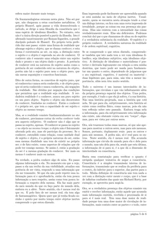 esfera maior durante mais tempo.
Os fenomenologistas estavam nesta pista. N˜ao sei por
que, n˜ao chegaram a estas conclus˜oes metaf´ısicas. O
pr´oprio Husserl, ap´os passar a vida desenvolvendo o
m´etodo, se dirige a uma ﬁlosoﬁa da consciˆencia que ´e
uma esp´ecie de idealismo ﬁlos´oﬁco. No entanto, esta
n˜ao ´e a ´unica dire¸c˜ao poss´ıvel a partir da ﬁlosoﬁa. Isto ´e
aﬁrmado taxativamente por Roman Ingarden, o grande
disc´ıpulo polonˆes de Husserl. Eu pr´oprio teria prefe-
rido dar esse passo: existe uma forma de realidade que
abrange sujeito e objeto, que se chama conhecer, e esta
forma ´e coextensiva ao ser, ou seja, a distin¸c˜ao entre
o sujeito e o objeto ´e superada no ato de conhecer. O
conhecer n˜ao ´e somente uma rela¸c˜ao entre um sujeito
dado e pronto e um objeto dado e pronto. A potˆencia
de conhecer est´a na natureza do sujeito assim como a
potˆencia de ser conhecido est´a na natureza do objeto,
por´em n˜ao h´a o sujeito puro nem o objeto puro, que
s˜ao meras suposi¸c˜oes e conceitos funcionais.
Dito de outra forma, os conceitos de sujeito puro, que
s´o conheceria e nunca seria conhecido, e de objeto puro,
que s´o seria conhecido e nunca conheceria, s˜ao nega¸c˜oes
da realidade. S˜ao obtidos por nega¸c˜ao das condi¸c˜oes
que permitem que a realidade seja realidade. A ver-
dadeira realidade ´e o conhecer, nunca um puro sujeito
ou um puro objeto. Sujeito e objeto s˜ao decorrentes
do conhecer, fundados no conhecer. Ent˜ao o conhecer
´e o pr´oprio ser, que tem a capacidade de ser sujeito e
objeto ao mesmo tempo.
Mas, se a realidade consiste fundamentalmente no ato
de conhecer, precisamos cortar do verbo conhecer todo
seu aspecto subjetivo. O conhecer n˜ao ´e algo que se
passa no sujeito, apenas. O conhecer se passa no sujeito
e no objeto ao mesmo tempo; o objeto n˜ao ´e ﬁsicamente
alterado pelo ato, mas ele participa do processo. Se o
conhecer, entendido como rela¸c˜ao, como unidade dual
de sujeito e objeto, ´e a pr´opria natureza do ser, ent˜ao
essa mesma dualidade una tem de existir no pr´oprio
ser; e de fato existe, como aspectos de rela¸c˜oes que ele
pode ter consigo mesmo. Se assim ´e, ent˜ao a grada¸c˜ao
do ser ´e a mesma grada¸c˜ao do conhecer. Ser mais ou
menos ´e conhecer mais ou menos.
Na verdade, a pedra conhece algo de mim. Eu passo
alguma informa¸c˜ao a ela. No momento em que a vejo,
passo a ela um recibo da sua visibilidade, atualizo sua
potˆencia de ser vista, respondo a uma informa¸c˜ao que
ela me transmite. S´o que ela n˜ao pode repetir essa in-
forma¸c˜ao para si e aprofund´a-la, ent˜ao ela tem pouca
informa¸c˜ao a meu respeito, assim como tem pouca in-
forma¸c˜ao a respeito dela mesma. Ela faz mais parte
do meu mundo do que eu fa¸co parte do mundo dela,
embora eu a afete. Neste sentido, ela ´e menos real do
que eu. E pelo fato de ser menos real, ela tem algo
de fantasmag´orico. Quem quer que j´a tenha ﬁcado so-
zinho e quieto por muito tempo entre objetos inertes
compreende o que estou dizendo.
Essa impress˜ao pode facilmente ser apreendida quando
se est´a sozinho no meio de objetos inertes. Usual-
mente, quem se encontra nesta situa¸c˜ao tende a criar
um di´alogo interno, ou ﬁca com uma certa impress˜ao de
irrealidade, porque as coisas em sua presen¸ca s˜ao pas-
sivas. Elas n˜ao existem com a intensidade das coisas
verdadeiramente reais. Elas s˜ao deﬁcientes. Podemos
concluir da´ı que o que chamamos de alma ou de esp´ırito
´e a verdadeira substˆancia da realidade. O esp´ırito ´e o
pr´oprio conhecer. A verdadeira natureza da realidade
´e de ordem espiritual, cognitiva.
Se se compreende o que estou dizendo, compreende-
se tamb´em que isto nada tem a ver com idealismo ﬁ-
los´oﬁco, seja idealismo subjetivo, seja idealismo obje-
tivo. A distin¸c˜ao de idealismo e materialismo ´e pos-
terior e derivada logicamente em rela¸c˜ao a esta minha
doutrina, que tanto pode ser usada para fundamen-
tar um quanto o outro, dependendo de julgarmos que
o ato espiritual, cognitivo, ´e material ou imaterial -
duas hip´oteses que, para mim, n˜ao tˆem a menor im-
portˆancia, ali´as nem tˆem muito sentido.
Todo o universo ´e um imenso intercˆambio de in-
forma¸c˜oes, que circulam e que v˜ao inﬁnitamente al´em
da pr´opria presen¸ca espacial dos objetos. Uma pedra,
por exemplo, ´e tudo o que ela j´a sofreu, ´e a sua hist´oria.
N˜ao uma hist´oria projetada, mas a hist´oria que est´a
nela. S´o que para ela, subjetivamente, esta hist´oria s´o
existe como res´ıduo f´ısico, como marcas, pois ela n˜ao
tem reﬂex˜ao sobre este passado. Embora traga nela
a informa¸c˜ao, para ela subjetivamente esta informa¸c˜ao
n˜ao existe, n˜ao obstante exista em seu “corpo”, diga-
mos, para ser vista por outros seres.
Ora, n´os trazemos todas essas marcas, s´o que n˜ao ape-
nas para mostrar a outros seres, mas para n´os mesmos.
Somos, portanto, duplamente reais: para os outros e
para n´os mesmos. A pedra n˜ao, s´o ´e real para os ou-
tros. Neste sentido, ela ´e menos real. Ela acumula
informa¸c˜ao que circula do mundo para ela e dela para
o mundo, mas n˜ao dela para ela, sendo que esta ´ultima,
a informa¸c˜ao de si para si, ´e a que d´a a dimens˜ao de
interioridade ou consciˆencia.
Basta essa constata¸c˜ao para veriﬁcar o quanto ´e
est´upida qualquer tentativa de negar a consciˆencia.
Consciˆencia ´e a simples transmiss˜ao interna de in-
forma¸c˜oes, transmiss˜ao que se realiza da periferia para
o centro, do inferior para o superior, das partes para o
todo. Minha deﬁni¸c˜ao de consciˆencia n˜ao tem nada a
ver com a distin¸c˜ao entre mente e corpo, que ´e a base
de inﬁnitas confus˜oes das quais um Richard Rorty, por
exemplo, se aproveita para neg´a-la.
Ora, se a verdadeira presen¸ca dos objetos consiste em
emitir e receber informa¸c˜ao, ent˜ao aquele que acumula
mais informa¸c˜ao emitida, recebida e processada de si
para si ´e mais real. Tem uma dose maior de reali-
dade porque tem uma dose maior de circula¸c˜ao de in-
forma¸c˜oes, mais contato entre as partes e o todo, entre
p´agina 5 de 6
 