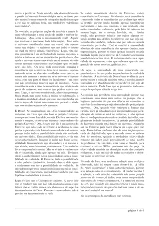 centro e periferia. Neste sentido, este desenvolvimento
a partir da heran¸ca fenomenol´ogica seria, se fosse pre-
ciso nome´a-lo com nomes de categorias tradicionais que
a ele n˜ao se aplicam bem, um verdadeiro “idealismo
materialista”.
Na verdade, as pr´oprias no¸c˜oes de mat´eria e mente ﬁ-
cam subordinadas a essa no¸c˜ao de emitir e receber in-
forma¸c˜ao. Qual seria o maximamente real? Aquele
que emitisse e recebesse toda informa¸c˜ao. Este seria
o universo considerado como um em-si, n˜ao apenas
como um objeto - o universo que me inclui e dentro
do qual eu exer¸co minha consciˆencia. Logo, esta mi-
nha consciˆencia ´e um atributo deste mesmo universo, a
minha e todas as outras consciˆencias particulares, das
quais o universo toma consciˆencia em si mesmo, atrav´es
dessas mesmas consciˆencias particulares que, estando
nele, s˜ao dele. Ou seja, toda consciˆencia humana ´e
consciˆencia que o universo tem de si mesmo - apenas
restando saber se elas s˜ao recolhidas num centro, se
somos n´os mesmos o centro ou se o universo ´e apenas
coisa, com um para-si tˆenue ou inexistente - um caso
que n˜ao precisamos resolver aqui de imediato. Nossa
consciˆencia seria a dose de consciˆencia que existe nesta
parte do universo, sem contar que podem existir ou-
tras. Logo, o universo considerado, n˜ao como presen¸ca
f´ısica atual, mas como toda a massa de informa¸c˜ao, ´e
a m´axima realidade, desde que esse universo tenha um
centro capaz de tornar essa massa um para-si — ainda
que esse centro sejamos n´os mesmos.
E Deus? Se imaginarmos um Deus transcendente ao
universo, um Deus que n˜ao fosse o pr´oprio Universo,
mas que estivesse fora dele, estaria Ele fora necessaria-
mente e sempre, ou seria um aspecto transcendente do
pr´oprio Universo? Ora, ´e claro que Ele ´e um aspecto do
Universo que n˜ao pode se reduzir a nenhuma de suas
partes e que ´e de certa forma transcendente a si mesmo,
porque inclui toda a possibilidade ainda n˜ao realizada
no universo f´ısico. Essa possibilidade existe, e ela tem
de se autoconhecer. Imagine se assim n˜ao fosse: a pos-
sibilidade transcendente que desconhece a si mesma e
que s´o n´os, seres humanos, conhecemos. Um materia-
lista compreenderia assim. Mas se s´o n´os a conhecemos
ela ´e conhecida, ainda que apenas em n´os. Ter´ıamos
ent˜ao o conhecimento desta possibilidade, sem a possi-
bilidade de realiz´a-la. O Universo teria a possibilidade
e n˜ao poderia conhecˆe-la, havendo dentro dele quem
a conhecesse sem ter a possibilidade de realiz´a-la. Se
entendemos que essa omnipossibilidade inclui as possi-
bilidades de consciˆencia, entendemos tamb´em que essa
hip´otese materialista ´e absurda.
Logo, ´e claro que o Universo se conhece. A parte dele
que se conhece mas que n˜ao est´a realizada ainda, e que
talvez n˜ao se realize nunca, n´os chamamos de aspectos
transcendentes de Deus. Para ser transcendente, n˜ao ´e
preciso ser transcendente a tudo.
Se existe consciˆencia dentro do Universo, existe
consciˆencia no Universo. Fatalmente, esta consciˆencia
transcende todas as consciˆencias particulares que est˜ao
l´a dentro, porque sen˜ao haveria apenas consciˆencias
particulares e n˜ao sua conex˜ao, e n˜ao obstante elas
est˜ao conectadas realmente, pelo fato de estarem no
mesmo lugar, ter a mesma hist´oria, etc. Assim
sendo, n˜ao podemos admitir que exista alguma co-
nex˜ao central real dentro do universo que n˜ao seja au-
toconhecida tamb´em, embora n˜ao por esta ou aquela
consciˆencia particular. Da´ı se conclui a necessidade
absoluta de uma consciˆencia n˜ao apenas c´osmica, mas
suprac´osmica, porque se fosse apenas c´osmica estaria
limitada `aquilo que o universo j´a ´e e n˜ao teria nenhuma
possibilidade acima de si. O universo n˜ao teria a capa-
cidade de superar-se, coisa que sabemos que ele tem:
gera¸c˜ao de novas estrelas, gal´axias, etc.
Ou seja, a necessidade de uma consciˆencia su-
prac´osmica e de um poder suprac´osmico de realiz´a-la
´e absoluta. A existˆencia de Deus ´e uma evidˆencia para
quem encara a coisa da maneira certa, ´e absolutamente
necess´aria e ´e absolutamente inconceb´ıvel que seja de
outra maneira. Cada frase que se pronuncia, cada sen-
ten¸ca de qualquer ciˆencia exige isto.
As pessoas n˜ao percebem essa necessidade porque n˜ao
relacionam uma coisa com outra, ou porque tˆem a
ingˆenua pretens˜ao de que sua ciˆencia vai encontrar o
mist´erio do universo que seja desconhecido pelo pr´oprio
universo. Ora, quando vocˆe come¸cou a formar sua
ciˆencia, vocˆe j´a est´a dando por subentendido que a ex-
plica¸c˜ao do universo est´a no universo, e n˜ao apenas
dentro do departamento onde o cientista trabalha, ma-
gicamente isolado do universo. A pr´opria possibilidade
de fazermos ciˆencia est´a dentro do universo. Ningu´em
sai do Universo para fazer ciˆencia ou o que quer que
seja. Essas id´eias confusas vˆem de uma no¸c˜ao equivo-
cada de objetividade, que a entende como se colocar
fora do problema, quando a verdadeira objetividade
consiste em saber onde precisamente se est´a, dentro
do problema. Do contr´ario, seria como se Hamlet, para
conhecer o rei ou Of´elia, precisasse sair da pe¸ca. A
objetividade consiste na descri¸c˜ao exata das posi¸c˜oes
rec´ıprocas, e n˜ao em sair de todas as posi¸c˜oes e obser-
var como se estivesse de fora.
Estando de fora, sem nenhuma rela¸c˜ao com o objeto
observado, n˜ao h´a sequer como observ´a-lo. A id´eia
do “puro observador” ´e uma autocontradi¸c˜ao, porque
sem rela¸c˜ao n˜ao h´a conhecimento. O conhecimento ´e
a rela¸c˜ao, e esta rela¸c˜ao, entendida n˜ao como jun¸c˜ao
posterior de termos j´a dados, mas como reciprocidade
necess´aria de termos coexistentes, ´e a estrutura mesma
do ser, que consiste em autoconsciˆencia e nada mais,
independentemente de quest˜oes in´ocuas como a de sa-
ber se ´e material ou mental.
Eis os princ´ıpios da metaf´ısica que defendo.
p´agina 6 de 6
 
