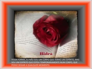 DESSA FORMA, EU NÃO SOU UM CORPO QUE TENHO UM ESPÍRITO, MAS
SOU UM ESPÍRITO QUE ESTOU TEMPORARIAMENTE NUM CORPO, QUE
POSSO DEIXAR A QUALQUER MOMENTO.
 