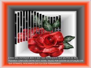 É POR NÃO ENTENDER BEM O QUE ISSO REPRESENTA QUE MUITOS DE NÓS
FAZEMOS CONFUSÃO ENTRE SER E ESTAR. TALVEZ POR GOSTAR DA SITUAÇÃO EM
QUE ESTAMOS, DESEJAMOS QUE ELA SEJA PERMANENTE.
 