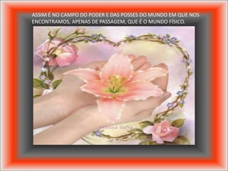 ASSIM É NO CAMPO DO PODER E DAS POSSES DO MUNDO EM QUE NOS
ENCONTRAMOS, APENAS DE PASSAGEM, QUE É O MUNDO FÍSICO.
 