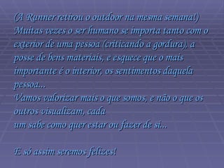 (A Runner retirou o outdoor na mesma semana!)  Muitas vezes o ser humano se importa tanto com o exterior de uma pessoa (criticando a gordura), a posse de bens materiais, e esquece que o mais  importante é o interior, os sentimentos daquela pessoa...  Vamos valorizar mais o que somos, e não o que os outros visualizam, cada  um sabe como quer estar ou fazer de si...  E só assim seremos felizes!  