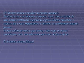 (A Runner retirou o outdoor na mesma semana!)  Muitas vezes o ser humano se importa tanto com o exterior de uma pessoa (criticando a gordura), a posse de bens materiais, e esquece que o mais importante é o interior, os sentimentos daquela pessoa...  Vamos valorizar mais o que somos, e não o que os outros visualizam, cada  um sabe como quer estar ou fazer de si...  E só assim seremos felizes!  