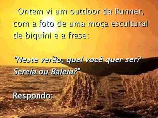 Ontem vi um outdoor da Runner, com a foto de uma moça escultural de biquíni e a frase:   "Neste verão, qual você quer ser? Sereia ou Baleia?”  Respondo:   