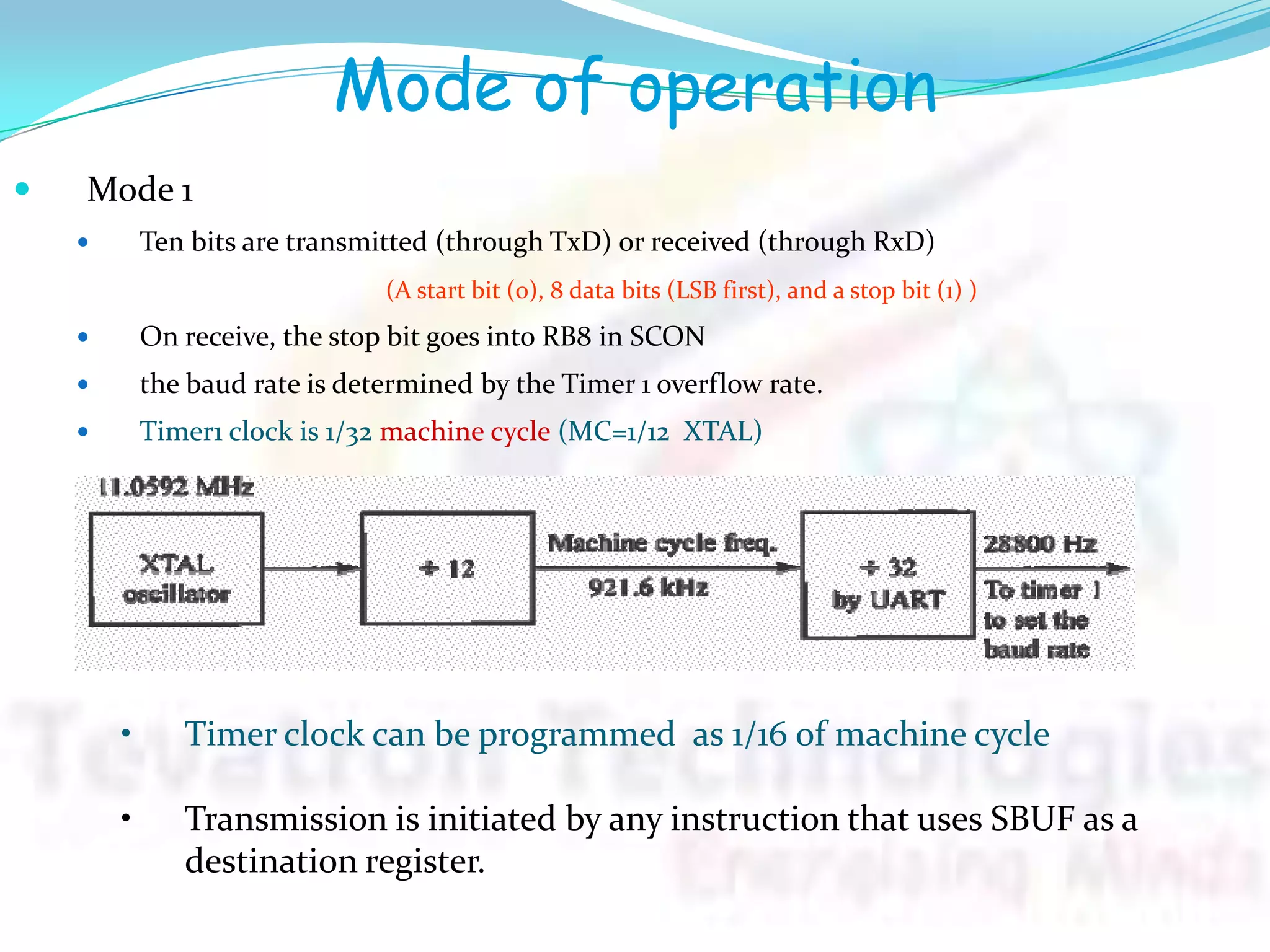 Mode of operation
 Mode 1
 Ten bits are transmitted (through TxD) or received (through RxD)
(A start bit (0), 8 data bits (LSB first), and a stop bit (1) )
 On receive, the stop bit goes into RB8 in SCON
 the baud rate is determined by the Timer 1 overflow rate.
 Timer1 clock is 1/32 machine cycle (MC=1/12 XTAL)
• Timer clock can be programmed as 1/16 of machine cycle
• Transmission is initiated by any instruction that uses SBUF as a
destination register.
 