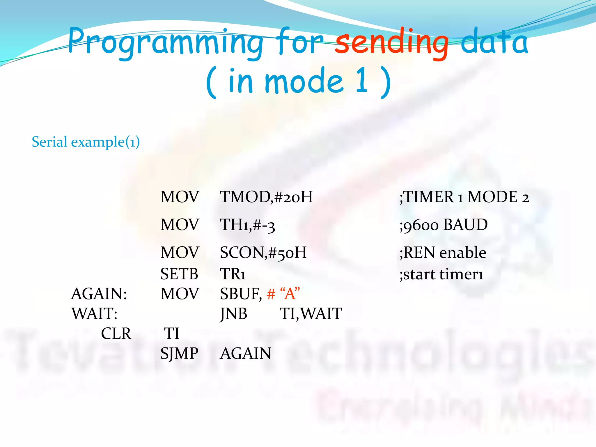 Programming for sending data
( in mode 1 )
MOV TMOD,#20H ;TIMER 1 MODE 2
MOV TH1,#-3 ;9600 BAUD
MOV SCON,#50H ;REN enable
SETB TR1 ;start timer1
AGAIN: MOV SBUF, # “A”
WAIT: JNB TI,WAIT
CLR TI
SJMP AGAIN
Serial example(1)
 