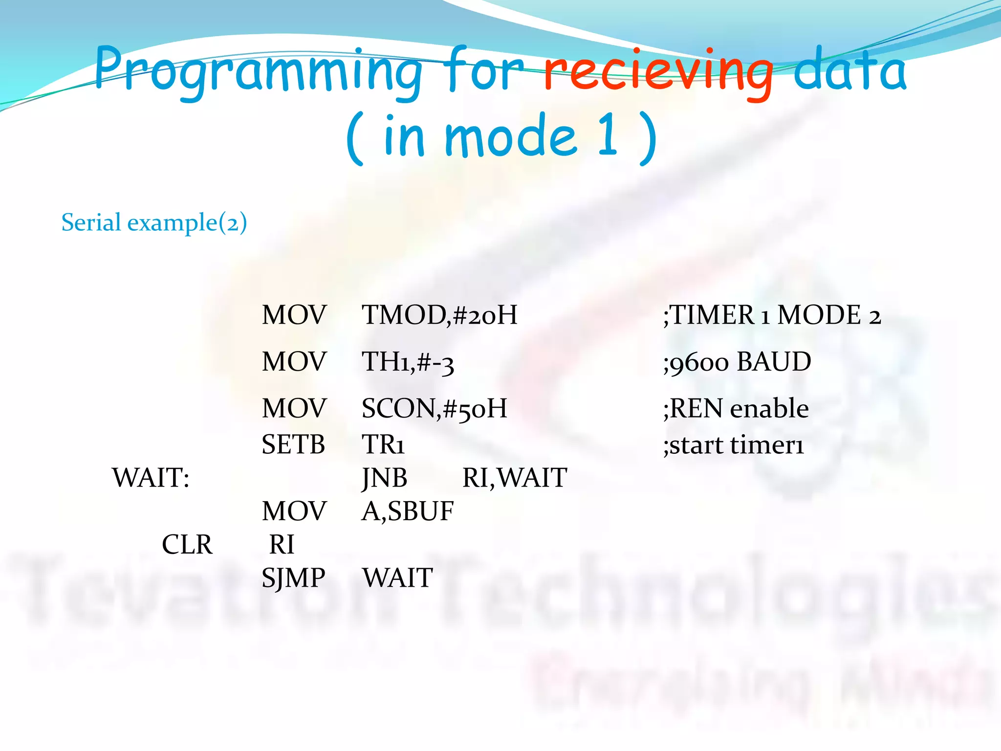 Programming for recieving data
( in mode 1 )
MOV TMOD,#20H ;TIMER 1 MODE 2
MOV TH1,#-3 ;9600 BAUD
MOV SCON,#50H ;REN enable
SETB TR1 ;start timer1
WAIT: JNB RI,WAIT
MOV A,SBUF
CLR RI
SJMP WAIT
Serial example(2)
 