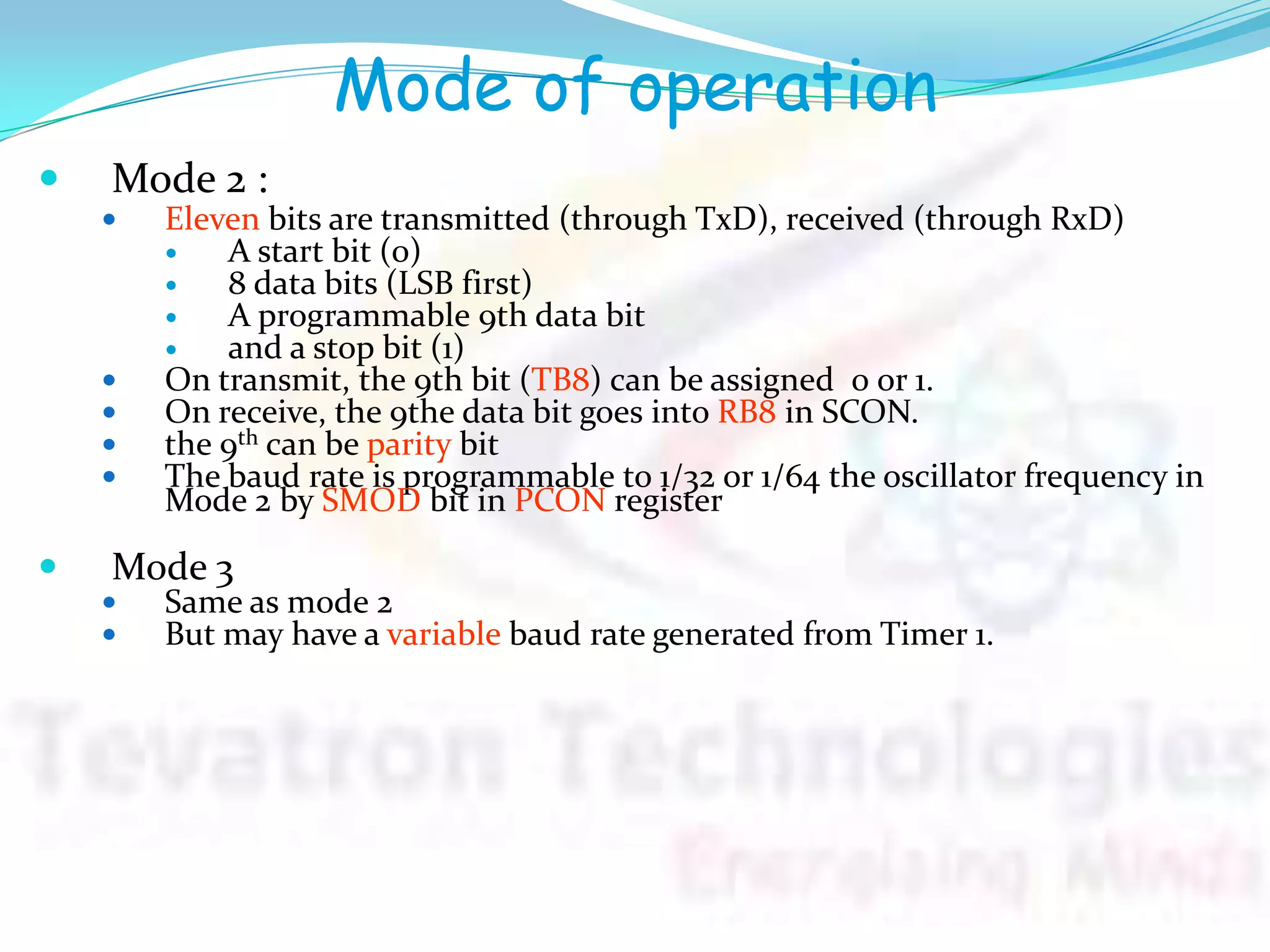 Mode of operation
 Mode 2 :
 Eleven bits are transmitted (through TxD), received (through RxD)
 A start bit (0)
 8 data bits (LSB first)
 A programmable 9th data bit
 and a stop bit (1)
 On transmit, the 9th bit (TB8) can be assigned 0 or 1.
 On receive, the 9the data bit goes into RB8 in SCON.
 the 9th can be parity bit
 The baud rate is programmable to 1/32 or 1/64 the oscillator frequency in
Mode 2 by SMOD bit in PCON register
 Mode 3
 Same as mode 2
 But may have a variable baud rate generated from Timer 1.
 