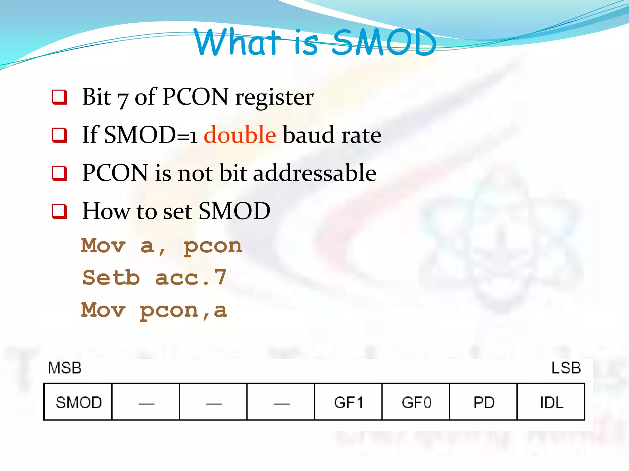What is SMOD
 Bit 7 of PCON register
 If SMOD=1 double baud rate
 PCON is not bit addressable
 How to set SMOD
Mov a, pcon
Setb acc.7
Mov pcon,a
 