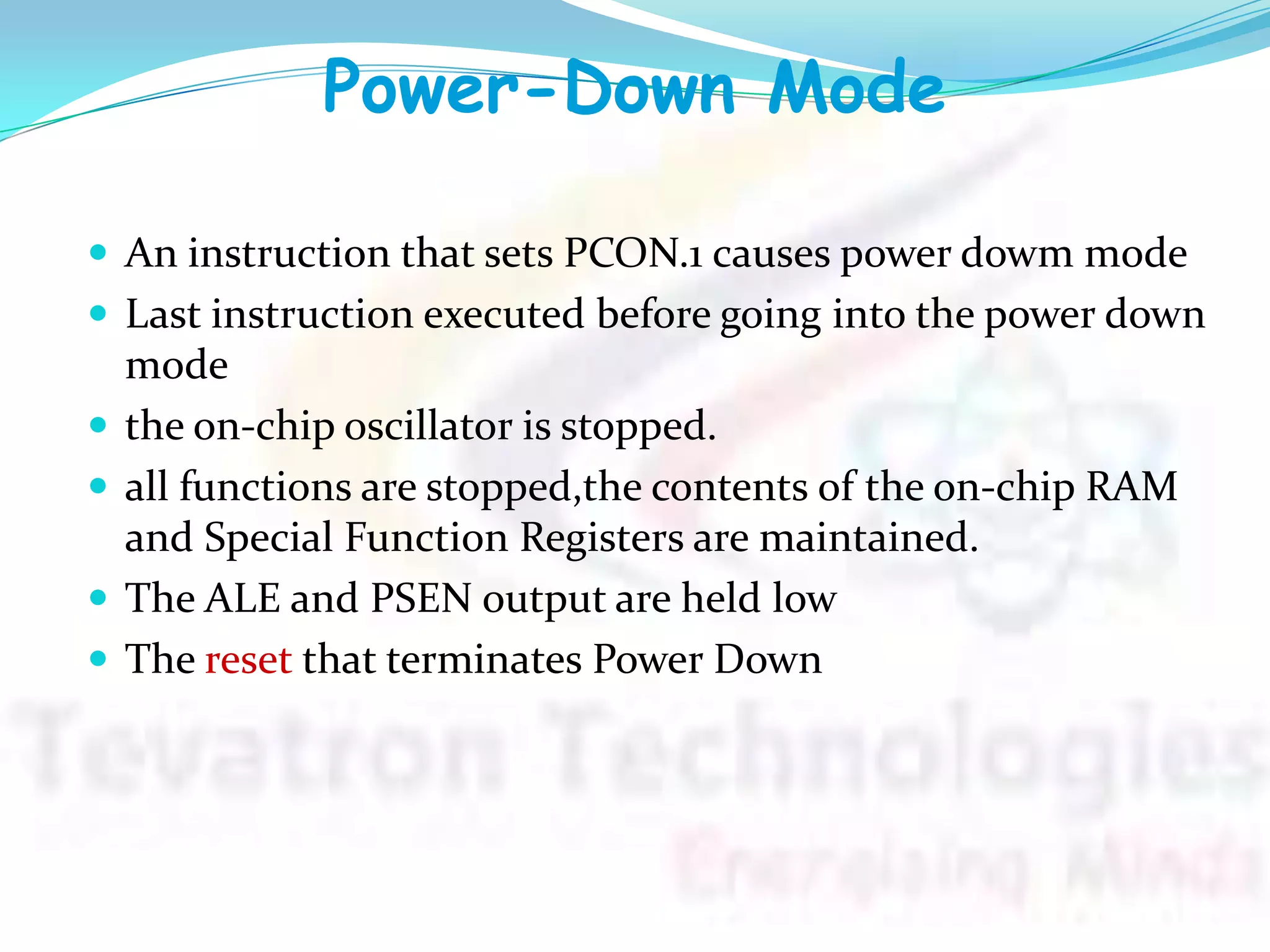 Power-Down Mode
 An instruction that sets PCON.1 causes power dowm mode
 Last instruction executed before going into the power down
mode
 the on-chip oscillator is stopped.
 all functions are stopped,the contents of the on-chip RAM
and Special Function Registers are maintained.
 The ALE and PSEN output are held low
 The reset that terminates Power Down
 