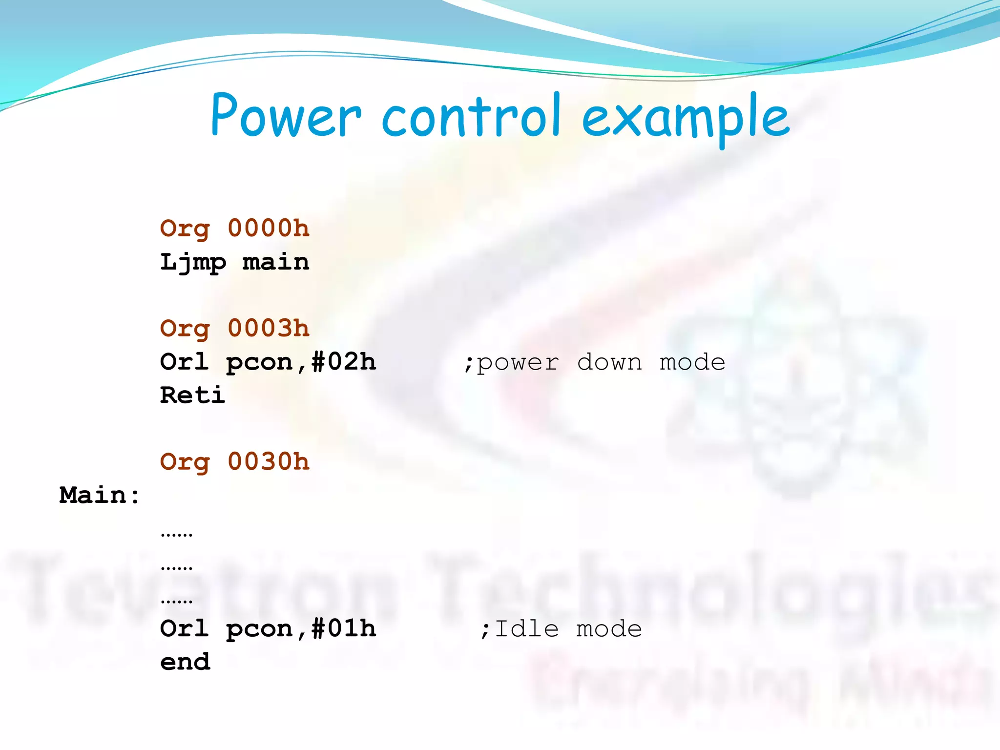 Power control example
Org 0000h
Ljmp main
Org 0003h
Orl pcon,#02h ;power down mode
Reti
Org 0030h
Main:
……
……
……
Orl pcon,#01h ;Idle mode
end
 