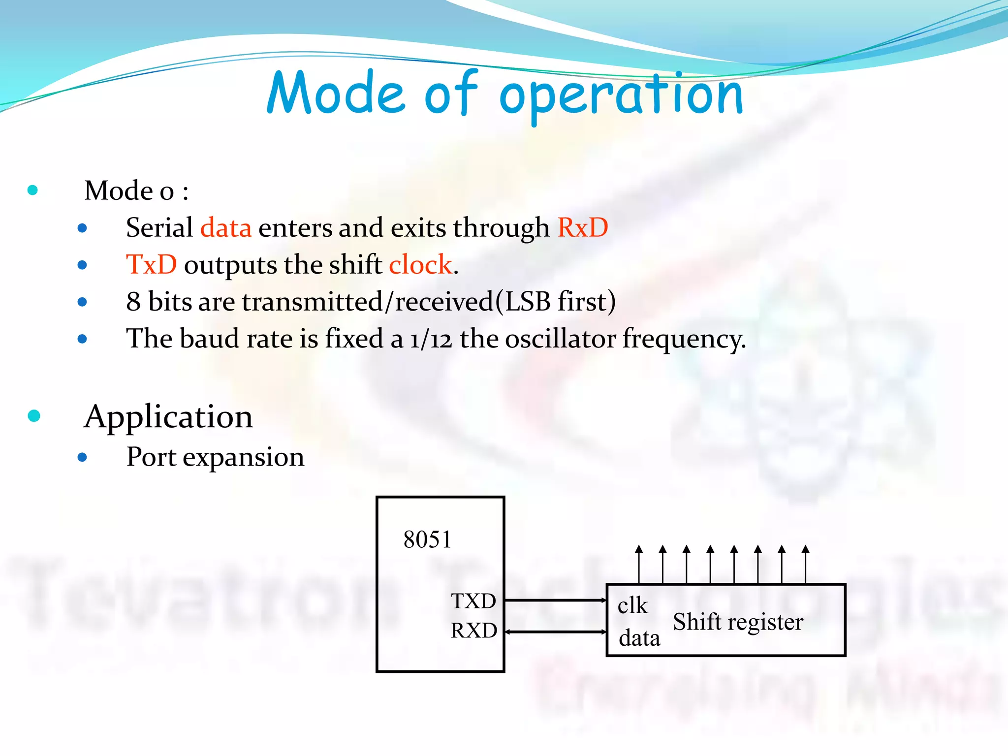 Mode of operation
 Mode 0 :
 Serial data enters and exits through RxD
 TxD outputs the shift clock.
 8 bits are transmitted/received(LSB first)
 The baud rate is fixed a 1/12 the oscillator frequency.
 Application
 Port expansion
8051
TXD
RXD Shift register
clk
data
 