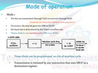 Mode of operation
 Mode 1
 Ten bits are transmitted (through TxD) or received (through RxD)
(A start bit (0), 8 data bits (LSB first), and a stop bit (1) )
 On receive, the stop bit goes into RB8 in SCON
 the baud rate is determined by the Timer 1 overflow rate.
 Timer1 clock is 1/32 machine cycle (MC=1/12 XTAL)
• Timer clock can be programmed as 1/16 of machine cycle
• Transmission is initiated by any instruction that uses SBUF as a
destination register.
 