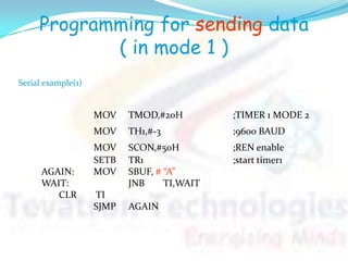 Programming for sending data
( in mode 1 )
MOV TMOD,#20H ;TIMER 1 MODE 2
MOV TH1,#-3 ;9600 BAUD
MOV SCON,#50H ;REN enable
SETB TR1 ;start timer1
AGAIN: MOV SBUF, # “A”
WAIT: JNB TI,WAIT
CLR TI
SJMP AGAIN
Serial example(1)
 