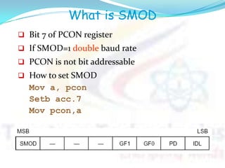 What is SMOD
 Bit 7 of PCON register
 If SMOD=1 double baud rate
 PCON is not bit addressable
 How to set SMOD
Mov a, pcon
Setb acc.7
Mov pcon,a
 
