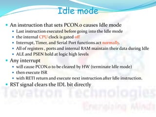 Idle mode
 An instruction that sets PCON.0 causes Idle mode
 Last instruction executed before going into the Idle mode
 the internal CPU clock is gated off
 Interrupt, Timer, and Serial Port functions act normally.
 All of registers , ports and internal RAM maintain their data during Idle
 ALE and PSEN hold at logic high levels
 Any interrupt
 will cause PCON.0 to be cleared by HW (terminate Idle mode)
 then execute ISR
 with RETI return and execute next instruction after Idle instruction.
 RST signal clears the IDL bit directly
 