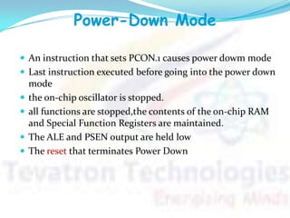 Power-Down Mode
 An instruction that sets PCON.1 causes power dowm mode
 Last instruction executed before going into the power down
mode
 the on-chip oscillator is stopped.
 all functions are stopped,the contents of the on-chip RAM
and Special Function Registers are maintained.
 The ALE and PSEN output are held low
 The reset that terminates Power Down
 