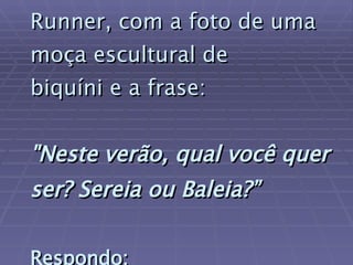 Ontem vi um outdoor da Runner, com a foto de uma moça escultural de  biquíni e a frase:   "Neste verão, qual você quer ser? Sereia ou Baleia?”   Respondo:   