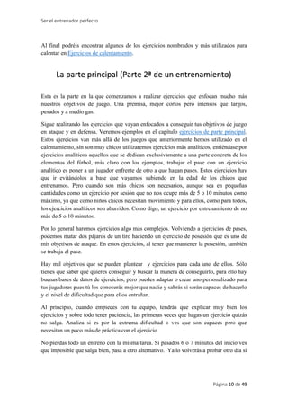 Ser el entrenador perfecto
Página 10 de 49
Al final podréis encontrar algunos de los ejercicios nombrados y más utilizados para
calentar en Ejercicios de calentamiento.
La parte principal (Parte 2ª de un entrenamiento)
Esta es la parte en la que comenzamos a realizar ejercicios que enfocan mucho más
nuestros objetivos de juego. Una premisa, mejor cortos pero intensos que largos,
pesados y a medio gas.
Sigue realizando los ejercicios que vayan enfocados a conseguir tus objetivos de juego
en ataque y en defensa. Veremos ejemplos en el capítulo ejercicios de parte principal.
Estos ejercicios van más allá de los juegos que anteriormente hemos utilizado en el
calentamiento, sin son muy chicos utilizaremos ejercicios más analíticos, entiéndase por
ejercicios analíticos aquellos que se dedican exclusivamente a una parte concreta de los
elementos del fútbol, más claro con los ejemplos, trabajar el pase con un ejercicio
analítico es poner a un jugador enfrente de otro a que hagan pases. Estos ejercicios hay
que ir evitándolos a base que vayamos subiendo en la edad de los chicos que
entrenamos. Pero cuando son más chicos son necesarios, aunque sea en pequeñas
cantidades como un ejercicio por sesión que no nos ocupe más de 5 o 10 minutos como
máximo, ya que como niños chicos necesitan movimiento y para ellos, como para todos,
los ejercicios analíticos son aburridos. Como digo, un ejercicio por entrenamiento de no
más de 5 o 10 minutos.
Por lo general haremos ejercicios algo más complejos. Volviendo a ejercicios de pases,
podemos matar dos pájaros de un tiro haciendo un ejercicio de posesión que es uno de
mis objetivos de ataque. En estos ejercicios, al tener que mantener la posesión, también
se trabaja el pase.
Hay mil objetivos que se pueden plantear y ejercicios para cada uno de ellos. Sólo
tienes que saber qué quieres conseguir y buscar la manera de conseguirlo, para ello hay
buenas bases de datos de ejercicios, pero puedes adaptar o crear uno personalizado para
tus jugadores pues tú los conocerás mejor que nadie y sabrás si serán capaces de hacerlo
y el nivel de dificultad que para ellos entrañan.
Al principio, cuando empieces con tu equipo, tendrás que explicar muy bien los
ejercicios y sobre todo tener paciencia, las primeras veces que hagas un ejercicio quizás
no salga. Analiza si es por la extrema dificultad o ves que son capaces pero que
necesitan un poco más de práctica con el ejercicio.
No pierdas todo un entreno con la misma tarea. Si pasados 6 o 7 minutos del inicio ves
que imposible que salga bien, pasa a otro alternativo. Ya lo volverás a probar otro día si
 