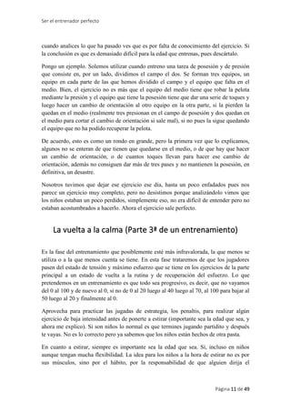 Ser el entrenador perfecto
Página 11 de 49
cuando analices lo que ha pasado ves que es por falta de conocimiento del ejercicio. Si
la conclusión es que es demasiado difícil para la edad que entrenas, pues descártalo.
Pongo un ejemplo. Solemos utilizar cuando entreno una tarea de posesión y de presión
que consiste en, por un lado, dividimos el campo el dos. Se forman tres equipos, un
equipo en cada parte de las que hemos dividido el campo y el equipo que falta en el
medio. Bien, el ejercicio no es más que el equipo del medio tiene que robar la pelota
mediante la presión y el equipo que tiene la posesión tiene que dar una serie de toques y
luego hacer un cambio de orientación al otro equipo en la otra parte, si la pierden la
quedan en el medio (realmente tres presionan en el campo de posesión y dos quedan en
el medio para cortar el cambio de orientación si sale mal), si no pues la sigue quedando
el equipo que no ha podido recuperar la pelota.
De acuerdo, esto es como un rondo en grande, pero la primera vez que lo explicamos,
algunos no se enteran de que tienen que quedarse en el medio, o de que hay que hacer
un cambio de orientación, o de cuantos toques llevan para hacer ese cambio de
orientación, además no consiguen dar más de tres pases y no mantienen la posesión, en
definitiva, un desastre.
Nosotros tuvimos que dejar ese ejercicio ese día, hasta un poco enfadados pues nos
parece un ejercicio muy completo, pero no desistimos porque analizándolo vimos que
los niños estaban un poco perdidos, simplemente eso, no era difícil de entender pero no
estaban acostumbrados a hacerlo. Ahora el ejercicio sale perfecto.
La vuelta a la calma (Parte 3ª de un entrenamiento)
Es la fase del entrenamiento que posiblemente esté más infravalorada, la que menos se
utiliza o a la que menos cuenta se tiene. En esta fase trataremos de que los jugadores
pasen del estado de tensión y máximo esfuerzo que se tiene en los ejercicios de la parte
principal a un estado de vuelta a la rutina y de recuperación del esfuerzo. Lo que
pretendemos en un entrenamiento es que todo sea progresivo, es decir, que no vayamos
del 0 al 100 y de nuevo al 0, si no de 0 al 20 luego al 40 luego al 70, al 100 para bajar al
50 luego al 20 y finalmente al 0.
Aprovecha para practicar las jugadas de estrategia, los penaltis, para realizar algún
ejercicio de baja intensidad antes de ponerte a estirar (importante sea la edad que sea, y
ahora me explico). Si son niños lo normal es que termines jugando partidito y después
te vayas. No es lo correcto pero ya sabemos que los niños están hechos de otra pasta.
En cuanto a estirar, siempre es importante sea la edad que sea. Sí, incluso en niños
aunque tengan mucha flexibilidad. La idea para los niños a la hora de estirar no es por
sus músculos, sino por el hábito, por la responsabilidad de que alguien dirija el
 