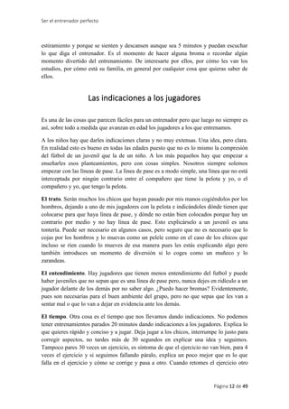 Ser el entrenador perfecto
Página 12 de 49
estiramiento y porque se sienten y descansen aunque sea 5 minutos y puedan escuchar
lo que diga el entrenador. Es el momento de hacer alguna broma o recordar algún
momento divertido del entrenamiento. De interesarte por ellos, por cómo les van los
estudios, por cómo está su familia, en general por cualquier cosa que quieras saber de
ellos.
Las indicaciones a los jugadores
Es una de las cosas que parecen fáciles para un entrenador pero que luego no siempre es
así, sobre todo a medida que avanzan en edad los jugadores a los que entrenamos.
A los niños hay que darles indicaciones claras y no muy extensas. Una idea, pero clara.
En realidad esto es bueno en todas las edades puesto que no es lo mismo la compresión
del fútbol de un juvenil que la de un niño. A los más pequeños hay que empezar a
enseñarles esos planteamientos, pero con cosas simples. Nosotros siempre solemos
empezar con las líneas de pase. La línea de pase es a modo simple, una línea que no está
interceptada por ningún contrario entre el compañero que tiene la pelota y yo, o el
compañero y yo, que tengo la pelota.
El trato. Serán muchos los chicos que hayan pasado por mis manos cogiéndolos por los
hombros, dejando a uno de mis jugadores con la pelota e indicándoles dónde tienen que
colocarse para que haya línea de pase, y dónde no están bien colocados porque hay un
contrario por medio y no hay línea de pase. Esto explicárselo a un juvenil es una
tontería. Puede ser necesario en algunos casos, pero seguro que no es necesario que lo
cojas por los hombros y lo muevas como un pelele como en el caso de los chicos que
incluso se ríen cuando lo mueves de esa manera pues les estás explicando algo pero
también introduces un momento de diversión si lo coges como un muñeco y lo
zarandeas.
El entendimiento. Hay jugadores que tienen menos entendimiento del futbol y puede
haber juveniles que no sepan que es una línea de pase pero, nunca dejes en ridículo a un
jugador delante de los demás por no saber algo. ¿Puedo hacer bromas? Evidentemente,
pues son necesarias para el buen ambiente del grupo, pero no que sepas que les van a
sentar mal o que lo van a dejar en evidencia ante los demás.
El tiempo. Otra cosa es el tiempo que nos llevamos dando indicaciones. No podemos
tener entrenamientos parados 20 minutos dando indicaciones a los jugadores. Explica lo
que quieres rápido y conciso y a jugar. Deja jugar a los chicos, interrumpe lo justo para
corregir aspectos, no tardes más de 30 segundos en explicar una idea y seguimos.
Tampoco pares 30 veces un ejercicio, es síntoma de que el ejercicio no van bien, para 4
veces el ejercicio y si seguimos fallando páralo, explica un poco mejor que es lo que
falla en el ejercicio y cómo se corrige y pasa a otro. Cuando retomes el ejercicio otro
 