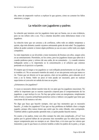 Ser el entrenador perfecto
Página 13 de 49
día, antes de empezarlo vuelves a explicar lo que quieres, cómo no cometer los fallos
anteriores y a jugar.
La relación con jugadores y padres
La relación que tenemos con los jugadores tiene que ser buena, eso es una evidencia,
pero no me refiero sólo a eso. Voy a intentar describir como deberíamos tratar a los
jugadores.
La relación tiene que ser cercana y de confianza, sobre todo en edades tempranas y
quizás, algo más distante cuando vayamos entrenando gente de más edad. Tus jugadores
deben de poder contarte si tienen algún problema ya sea en casa o sobre todo con algún
compañero.
Lo más importante es ser divertido y tener momentos de bromas con ellos, surgen solos
en un entrenamiento. Permítelos, no los cortes, pero los jugadores tienen que saber de ti
cuando podemos parar y reírnos (de una caída, de un comentario…) y cuando estamos
trabajando serios y lo importante es la concentración y el esfuerzo que estemos
poniendo en el ejercicio o el partido.
El respeto que tú tengas a tus jugadores se verá reflejado posteriormente en el que ellos
te tendrán a ti. No es necesario tratarlos de usted, ni ser una persona seria que nunca se
ríe. Tienes que ser directo en lo que quieres, claro en tus palabras, pero educado en el
tono y en la forma. Subir un poco el tono puede ser necesario, pero no realizar
aspavientos ni convertir mi subida de tono en un grito.
¿Gritaremos a los jugadores?
A veces es necesario alterar nuestro tono de voz para que los jugadores reaccionen. No
sabéis lo importante que es nuestra expresión corporal para el comportamiento de los
jugadores, y aquí incluyo la voz. No hay que gritar como un energúmeno, simplemente
subir el tono y nuestra actitud hasta ponernos serios e indicar a un jugador que tiene que
reaccionar de tal manera o tal otra.
No digo que haya que hacerlo siempre, sino que hay momentos que es necesario
hacerlo. ¿A todos los jugadores? Creo que no hay problema en hablarle claro a ningún
jugador, porque ellos nunca tienen que sentir que les estás riñendo, sino corrigiendo.
También sabrás a quién puedes apretarle más y a quién puedes hacerlo menos.
En cuanto a los padres, tratar con ellos siempre ha sido más complicado, ¿O no? Los
padres por lo general deben de ser personas más razonables que los niños pues tienen
mayor comprensión pero no siempre es así. Ahora bien, si tú crees que los valores que
transmites y que lo que haces es correcto tendrás a todos los padres de tu parte, y al que
 