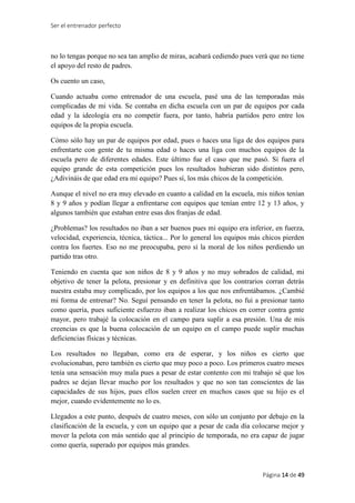 Ser el entrenador perfecto
Página 14 de 49
no lo tengas porque no sea tan amplio de miras, acabará cediendo pues verá que no tiene
el apoyo del resto de padres.
Os cuento un caso,
Cuando actuaba como entrenador de una escuela, pasé una de las temporadas más
complicadas de mi vida. Se contaba en dicha escuela con un par de equipos por cada
edad y la ideología era no competir fuera, por tanto, habría partidos pero entre los
equipos de la propia escuela.
Cómo sólo hay un par de equipos por edad, pues o haces una liga de dos equipos para
enfrentarte con gente de tu misma edad o haces una liga con muchos equipos de la
escuela pero de diferentes edades. Este último fue el caso que me pasó. Si fuera el
equipo grande de esta competición pues los resultados hubieran sido distintos pero,
¿Adivináis de que edad era mi equipo? Pues sí, los más chicos de la competición.
Aunque el nivel no era muy elevado en cuanto a calidad en la escuela, mis niños tenían
8 y 9 años y podían llegar a enfrentarse con equipos que tenían entre 12 y 13 años, y
algunos también que estaban entre esas dos franjas de edad.
¿Problemas? los resultados no iban a ser buenos pues mi equipo era inferior, en fuerza,
velocidad, experiencia, técnica, táctica... Por lo general los equipos más chicos pierden
contra los fuertes. Eso no me preocupaba, pero sí la moral de los niños perdiendo un
partido tras otro.
Teniendo en cuenta que son niños de 8 y 9 años y no muy sobrados de calidad, mi
objetivo de tener la pelota, presionar y en definitiva que los contrarios corran detrás
nuestra estaba muy complicado, por los equipos a los que nos enfrentábamos. ¿Cambié
mi forma de entrenar? No. Seguí pensando en tener la pelota, no fui a presionar tanto
como quería, pues suficiente esfuerzo iban a realizar los chicos en correr contra gente
mayor, pero trabajé la colocación en el campo para suplir a esa presión. Una de mis
creencias es que la buena colocación de un equipo en el campo puede suplir muchas
deficiencias físicas y técnicas.
Los resultados no llegaban, como era de esperar, y los niños es cierto que
evolucionaban, pero también es cierto que muy poco a poco. Los primeros cuatro meses
tenía una sensación muy mala pues a pesar de estar contento con mi trabajo sé que los
padres se dejan llevar mucho por los resultados y que no son tan conscientes de las
capacidades de sus hijos, pues ellos suelen creer en muchos casos que su hijo es el
mejor, cuando evidentemente no lo es.
Llegados a este punto, después de cuatro meses, con sólo un conjunto por debajo en la
clasificación de la escuela, y con un equipo que a pesar de cada día colocarse mejor y
mover la pelota con más sentido que al principio de temporada, no era capaz de jugar
como quería, superado por equipos más grandes.
 